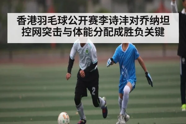香港羽毛球公开赛李诗沣对乔纳坦 控网突击与体能分配成胜负关键（kaiyun）